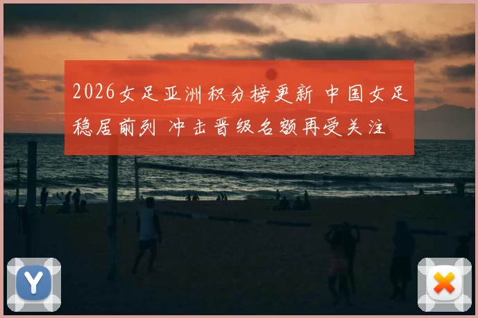 2026女足亚洲积分榜更新 中国女足稳居前列 冲击晋级名额再受关注