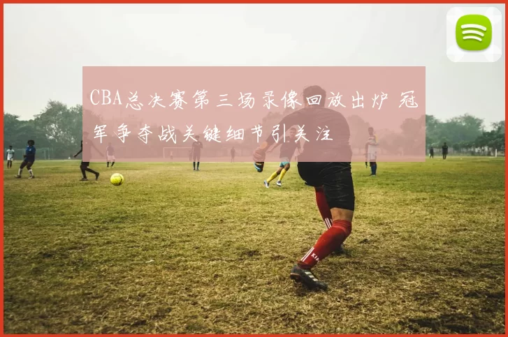 CBA总决赛第三场录像回放出炉 冠军争夺战关键细节引关注