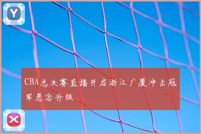 CBA总决赛直播开启浙江广厦冲击冠军悬念升级