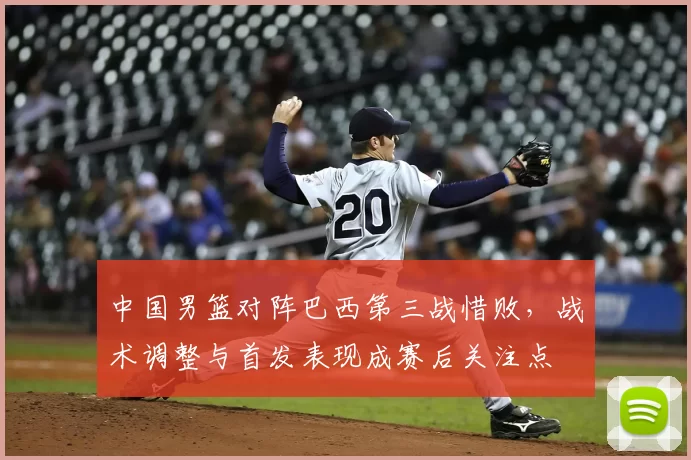 中国男篮对阵巴西第三战惜败，战术调整与首发表现成赛后关注点