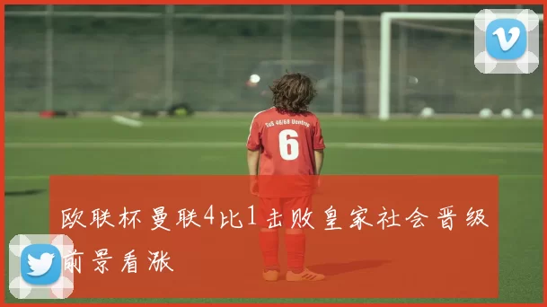 欧联杯曼联4比1击败皇家社会晋级前景看涨