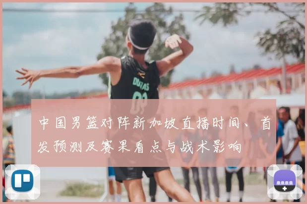 中国男篮对阵新加坡直播时间、首发预测及赛果看点与战术影响