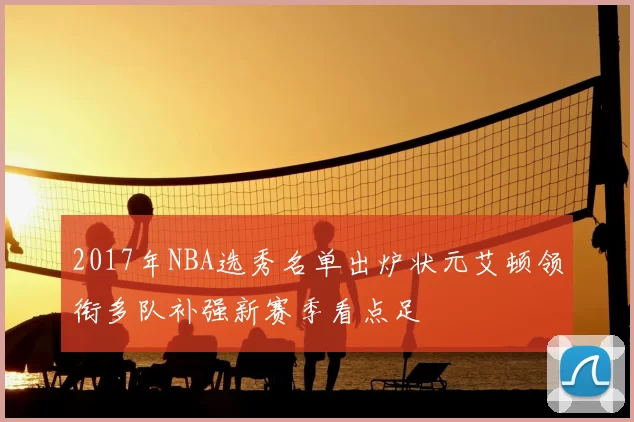 2017年NBA选秀名单出炉状元艾顿领衔多队补强新赛季看点足