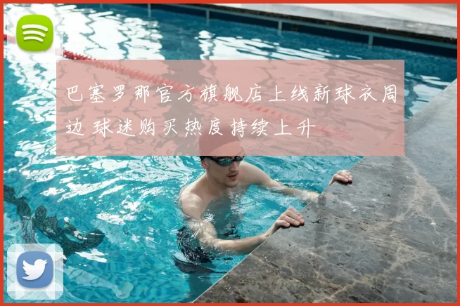 巴塞罗那官方旗舰店上线新球衣周边 球迷购买热度持续上升