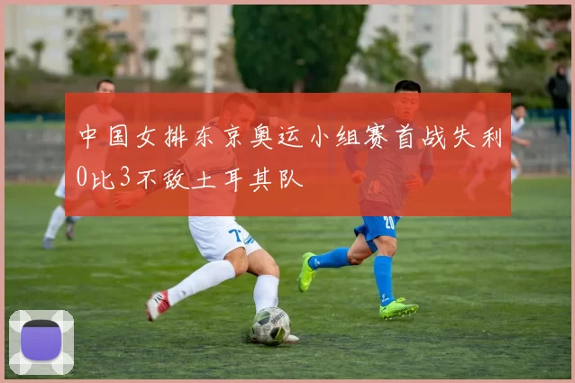 中国女排东京奥运小组赛首战失利0比3不敌土耳其队
