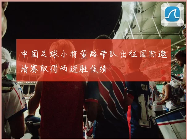 中国足球小将董路带队出征国际邀请赛取得两连胜佳绩