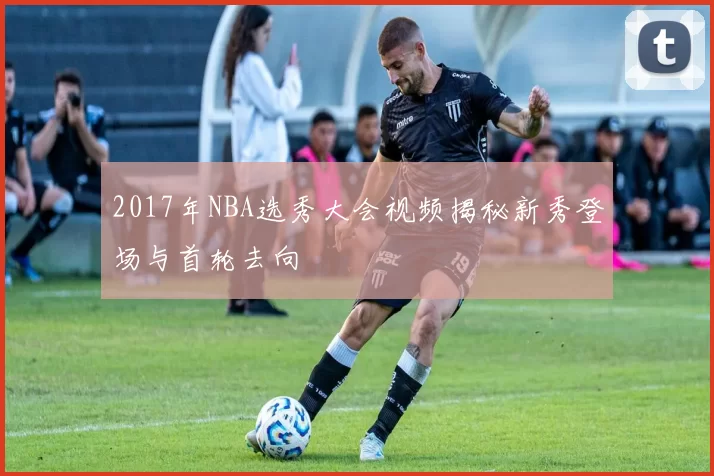 2017年NBA选秀大会视频揭秘新秀登场与首轮去向