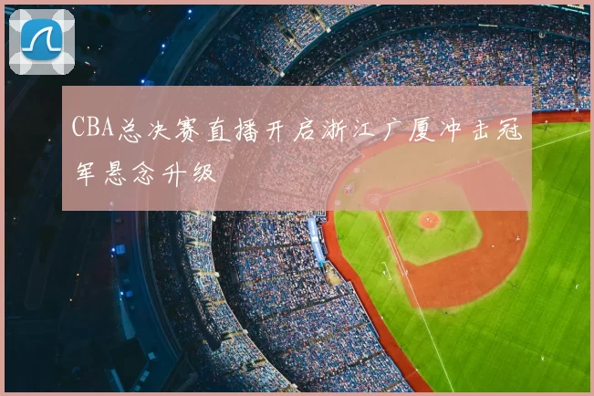 CBA总决赛直播开启浙江广厦冲击冠军悬念升级