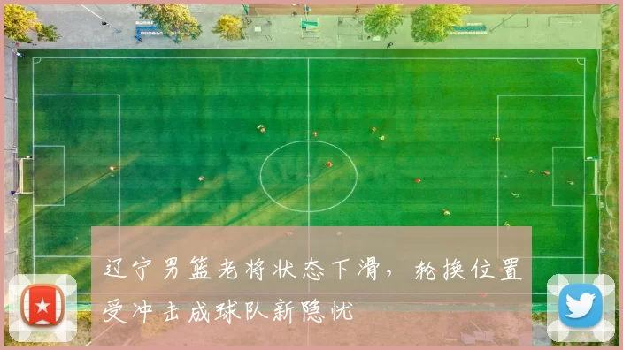 辽宁男篮老将状态下滑，轮换位置受冲击成球队新隐忧