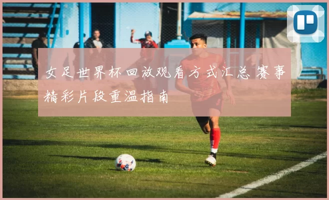 女足世界杯回放观看方式汇总 赛事精彩片段重温指南