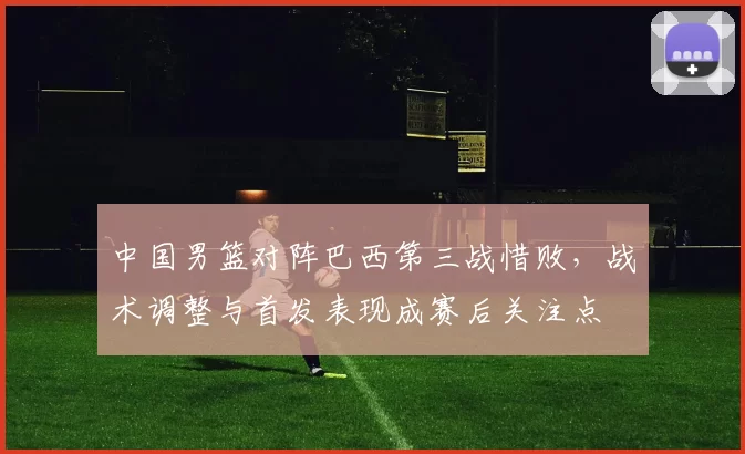 中国男篮对阵巴西第三战惜败，战术调整与首发表现成赛后关注点