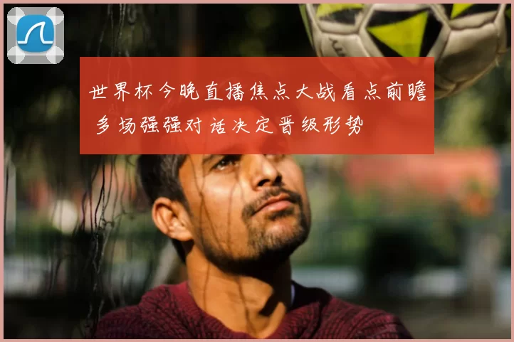 世界杯今晚直播焦点大战看点前瞻 多场强强对话决定晋级形势