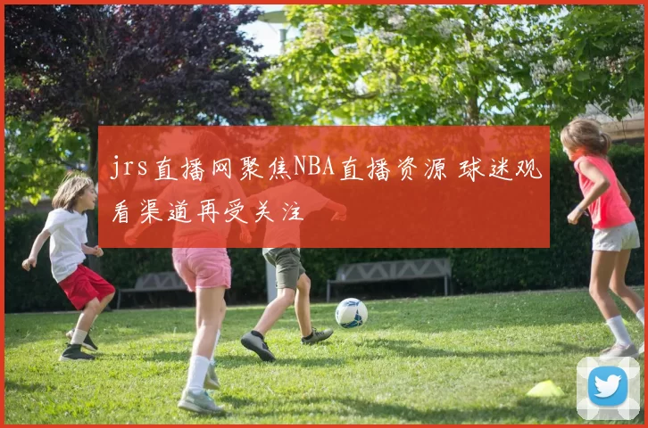 jrs直播网聚焦NBA直播资源 球迷观看渠道再受关注
