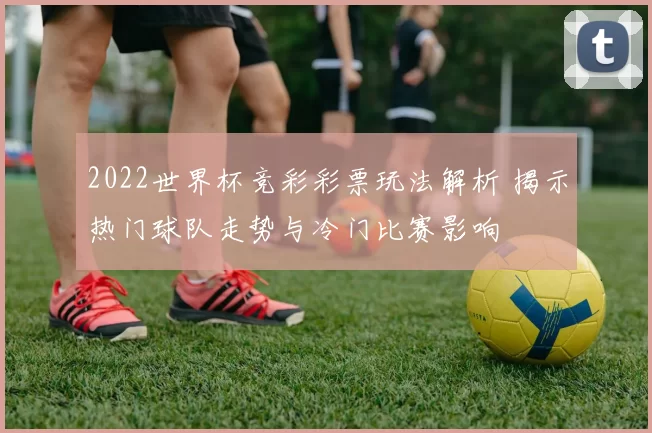 2022世界杯竞彩彩票玩法解析 揭示热门球队走势与冷门比赛影响