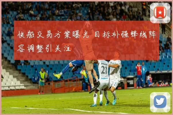 快船交易方案曝光 目标补强锋线阵容调整引关注