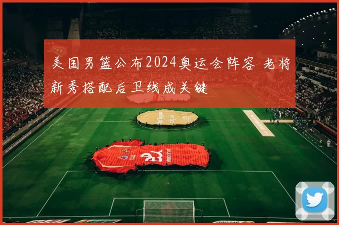 美国男篮公布2024奥运会阵容 老将新秀搭配后卫线成关键