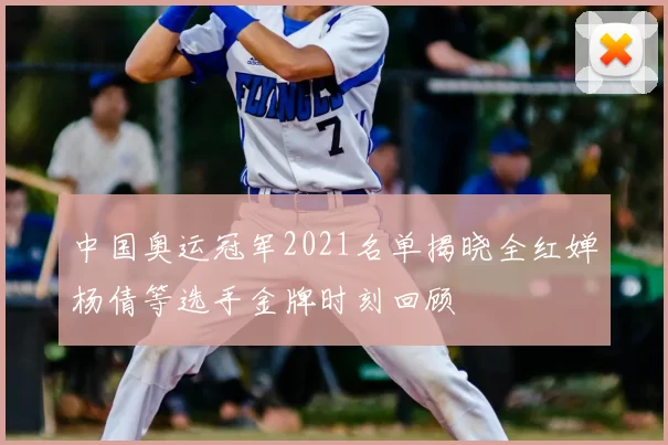 中国奥运冠军2021名单揭晓全红婵杨倩等选手金牌时刻回顾