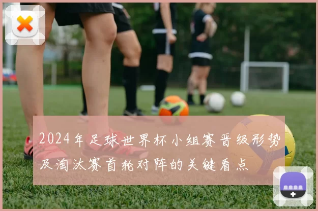 2024年足球世界杯小组赛晋级形势及淘汰赛首轮对阵的关键看点