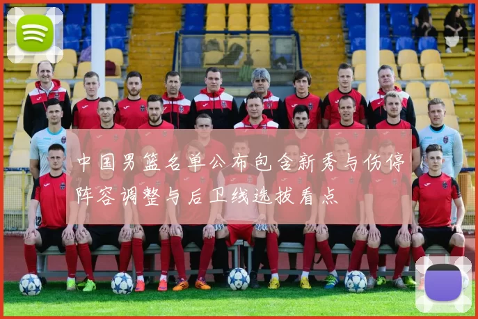 中国男篮名单公布包含新秀与伤停阵容调整与后卫线选拔看点