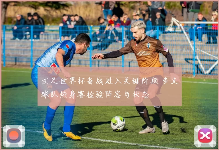 女足世界杯备战进入关键阶段 多支球队热身赛检验阵容与状态