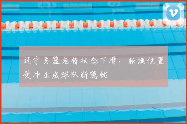 辽宁男篮老将状态下滑，轮换位置受冲击成球队新隐忧