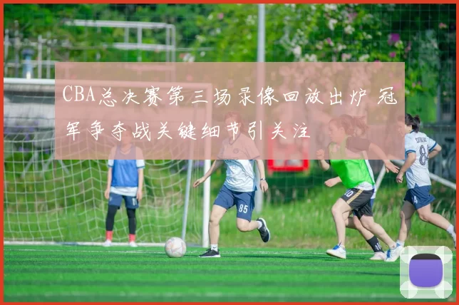 CBA总决赛第三场录像回放出炉 冠军争夺战关键细节引关注