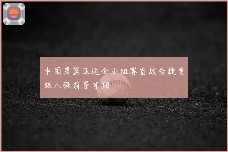 中国男篮亚运会小组赛首战告捷晋级八强前景可期