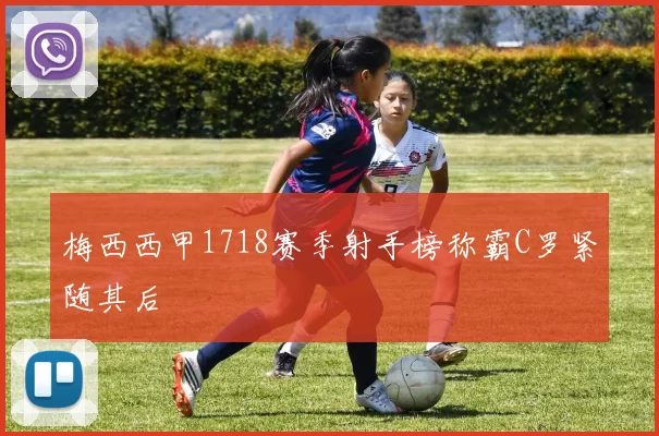 梅西西甲1718赛季射手榜称霸C罗紧随其后