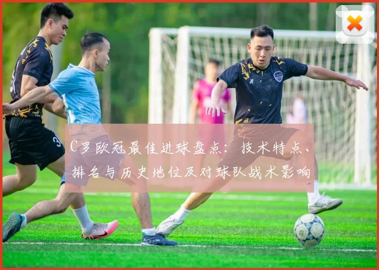 C罗欧冠最佳进球盘点：技术特点、排名与历史地位及对球队战术影响
