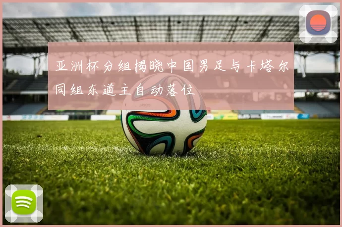 亚洲杯分组揭晓中国男足与卡塔尔同组东道主自动落位