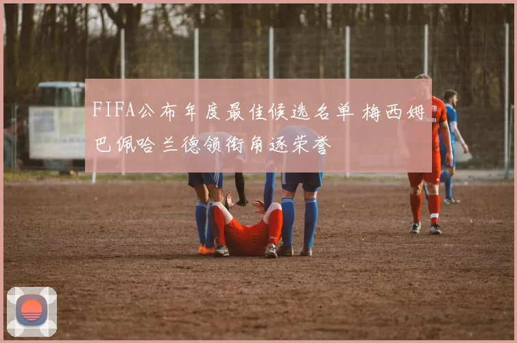 FIFA公布年度最佳候选名单 梅西姆巴佩哈兰德领衔角逐荣誉