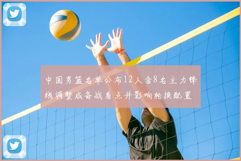 中国男篮名单公布12人含8名主力锋线调整成备战看点并影响轮换配置