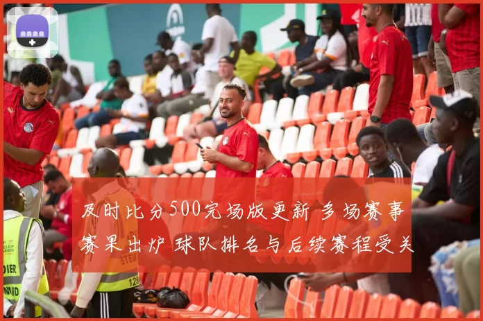 及时比分500完场版更新 多场赛事赛果出炉 球队排名与后续赛程受关注