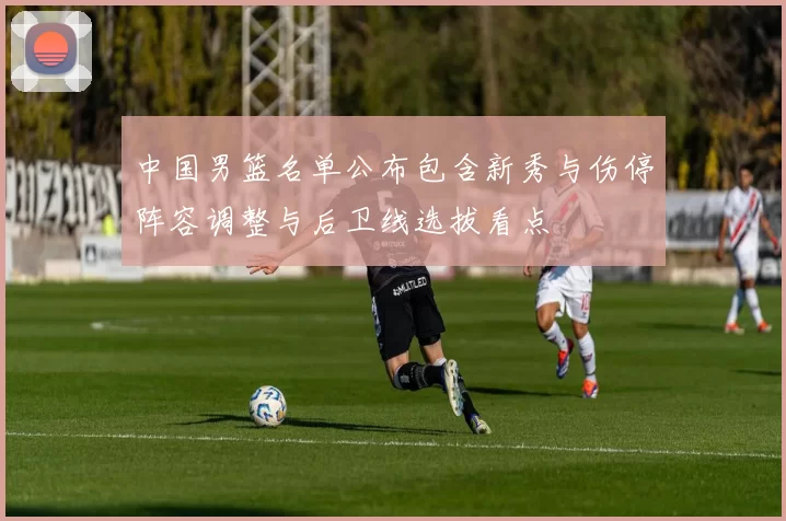 中国男篮名单公布包含新秀与伤停阵容调整与后卫线选拔看点