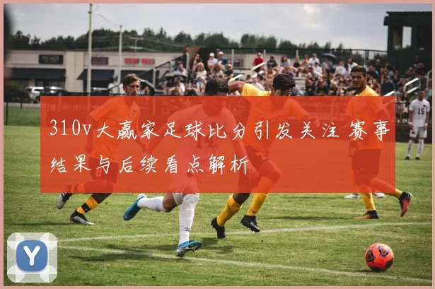 310v大赢家足球比分引发关注 赛事结果与后续看点解析