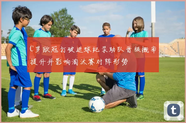 C罗欧冠打破进球纪录助队晋级概率提升并影响淘汰赛对阵形势