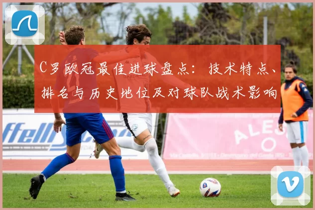 C罗欧冠最佳进球盘点：技术特点、排名与历史地位及对球队战术影响