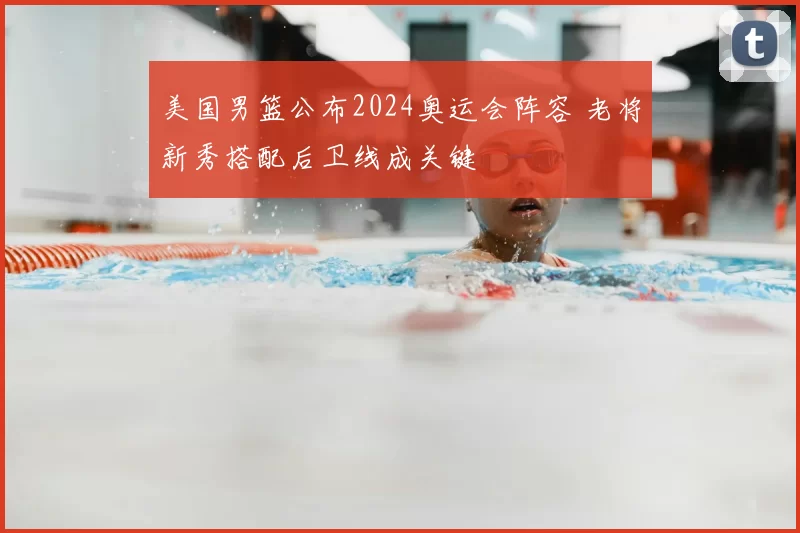 美国男篮公布2024奥运会阵容 老将新秀搭配后卫线成关键