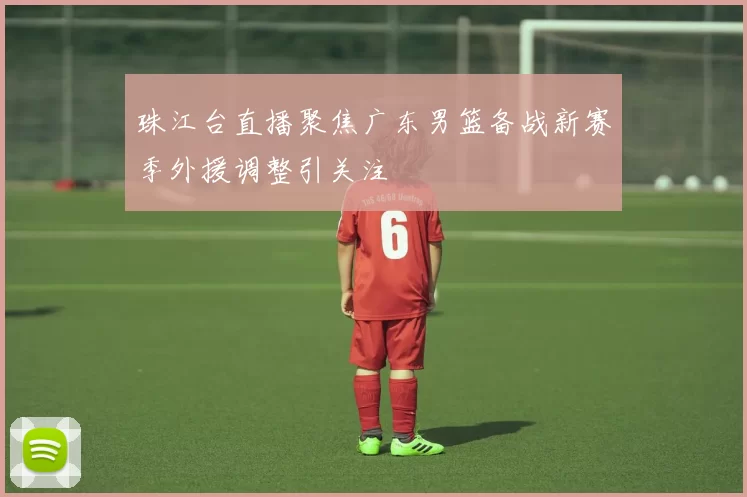 珠江台直播聚焦广东男篮备战新赛季外援调整引关注