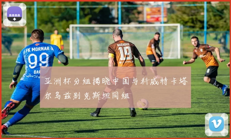 亚洲杯分组揭晓中国与科威特卡塔尔乌兹别克斯坦同组