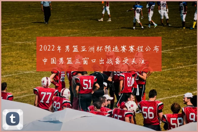 2022年男篮亚洲杯预选赛赛程公布 中国男篮三窗口出战备受关注