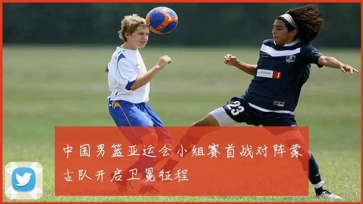 中国男篮亚运会小组赛首战对阵蒙古队开启卫冕征程