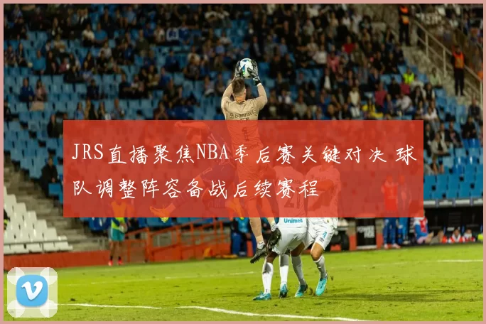 JRS直播聚焦NBA季后赛关键对决 球队调整阵容备战后续赛程