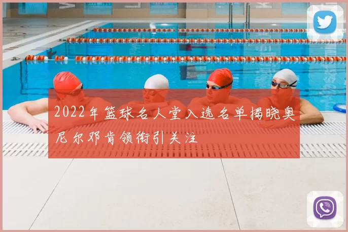 2022年篮球名人堂入选名单揭晓奥尼尔邓肯领衔引关注