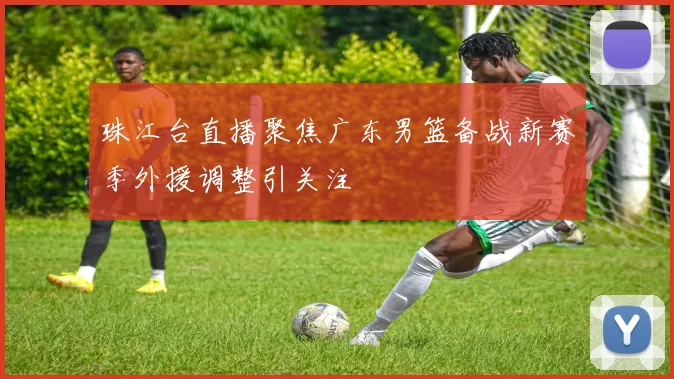 珠江台直播聚焦广东男篮备战新赛季外援调整引关注