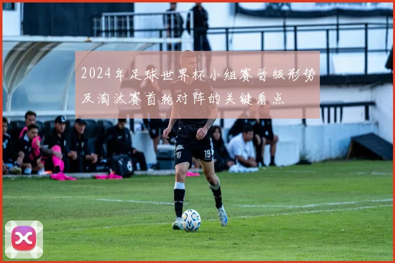 2024年足球世界杯小组赛晋级形势及淘汰赛首轮对阵的关键看点