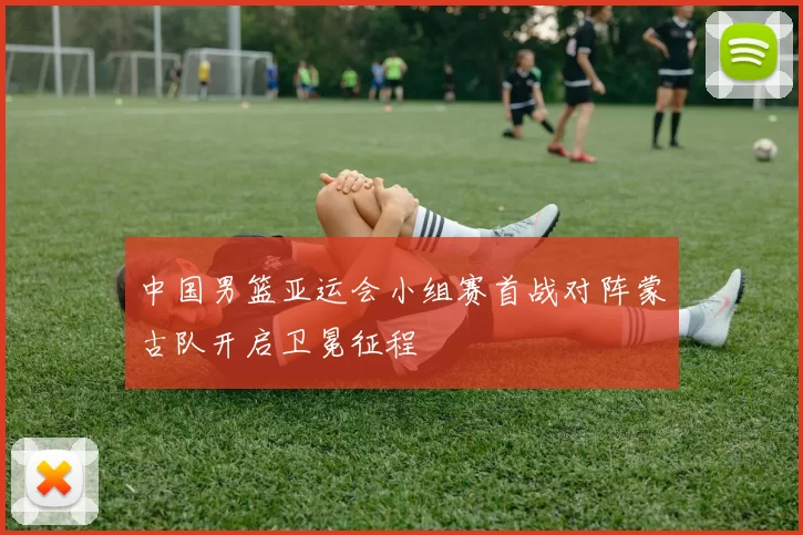 中国男篮亚运会小组赛首战对阵蒙古队开启卫冕征程