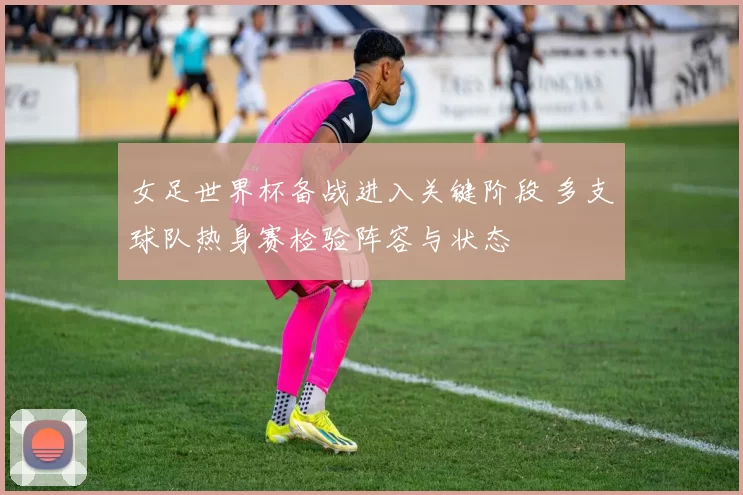 女足世界杯备战进入关键阶段 多支球队热身赛检验阵容与状态