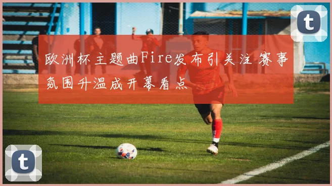 欧洲杯主题曲Fire发布引关注 赛事氛围升温成开幕看点