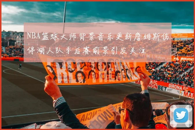 NBA篮球大师背景音乐更新詹姆斯伤停湖人队季后赛前景引发关注